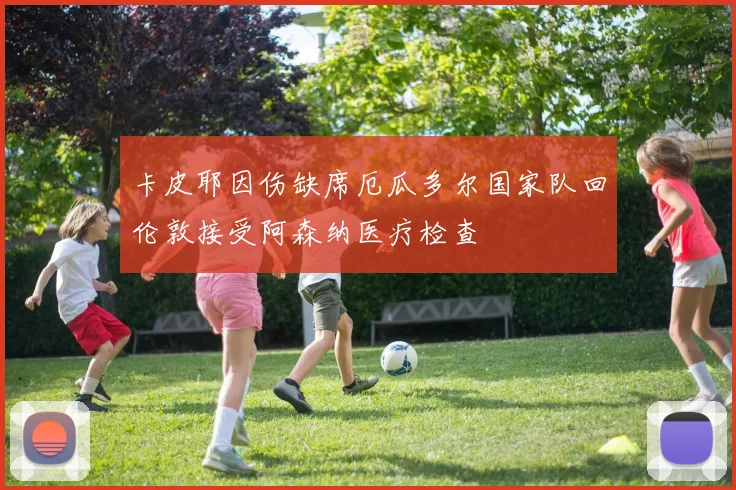 卡皮耶因伤缺席厄瓜多尔国家队回伦敦接受阿森纳医疗检查
