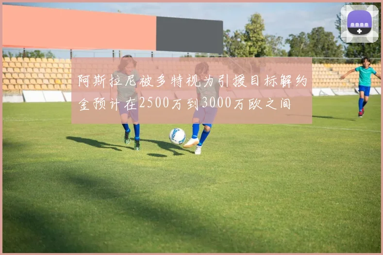 阿斯拉尼被多特视为引援目标解约金预计在2500万到3000万欧之间