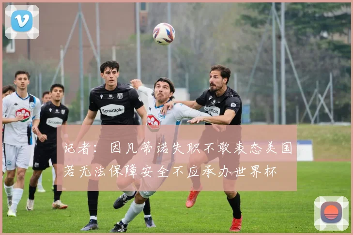 记者：因凡蒂诺失职不敢表态美国若无法保障安全不应承办世界杯