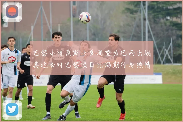 巴黎小将莫斯卡多渴望为巴西出战奥运会对巴黎项目充满期待与热情