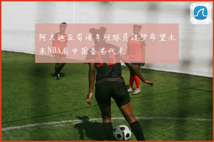 阿夫迪亚寄语年轻球员追梦希望未来NBA有中国香港代表